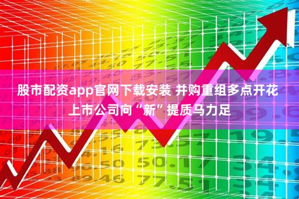 股市配资app官网下载安装 并购重组多点开花 上市公司向“新”提质马力足