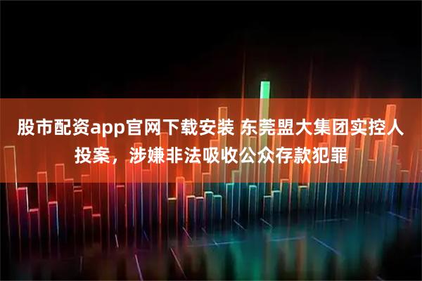 股市配资app官网下载安装 东莞盟大集团实控人投案，涉嫌非法吸收公众存款犯罪
