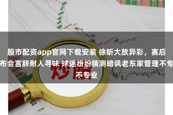 股市配资app官网下载安装 徐昕大放异彩，赛后发布会言辞耐人寻味 球迷纷纷猜测暗讽老东家管理不专业