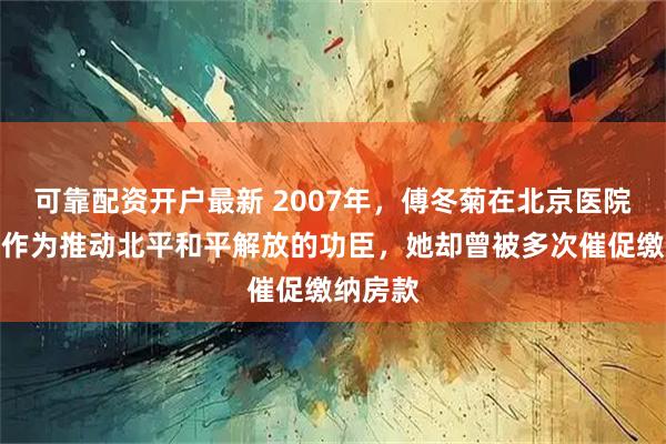 可靠配资开户最新 2007年，傅冬菊在北京医院离世，作为推动北平和平解放的功臣，她却曾被多次催促缴纳房款
