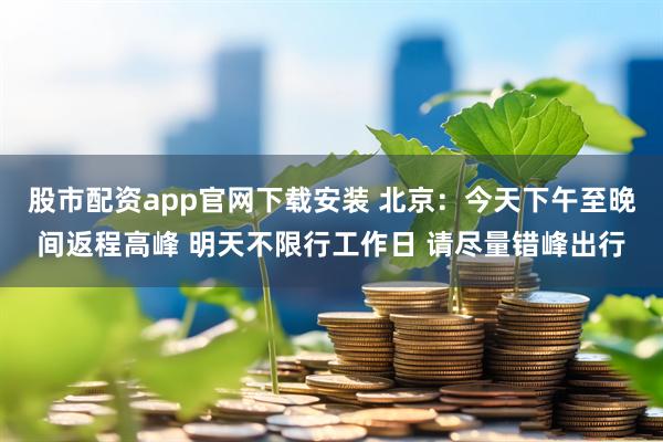 股市配资app官网下载安装 北京：今天下午至晚间返程高峰 明天不限行工作日 请尽量错峰出行
