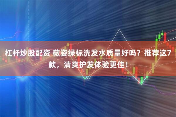 杠杆炒股配资 薇姿绿标洗发水质量好吗？推荐这7款，清爽护发体验更佳！