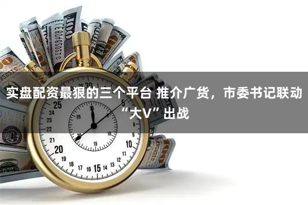 实盘配资最狠的三个平台 推介广货，市委书记联动“大V”出战
