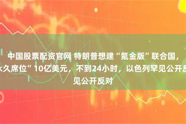 中国股票配资官网 特朗普想建“氪金版”联合国，“永久席位”10亿美元，不到24小时，以色列罕见公开反对