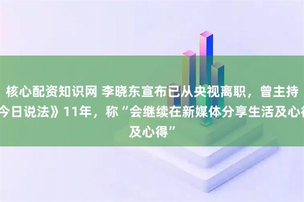 核心配资知识网 李晓东宣布已从央视离职，曾主持《今日说法》11年，称“会继续在新媒体分享生活及心得”