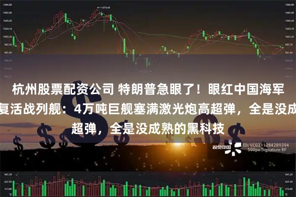 杭州股票配资公司 特朗普急眼了！眼红中国海军崛起，宣布复活战列舰：4万吨巨舰塞满激光炮高超弹，全是没成熟的黑科技