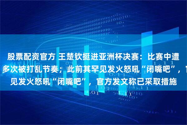股票配资官方 王楚钦挺进亚洲杯决赛：比赛中遭闪光灯干扰无奈摇头，多次被打乱节奏；此前其罕见发火怒吼“闭嘴吧”，官方发文称已采取措施