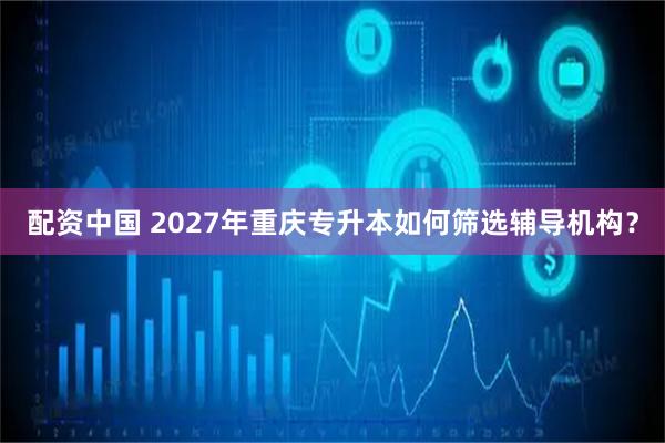 配资中国 2027年重庆专升本如何筛选辅导机构？