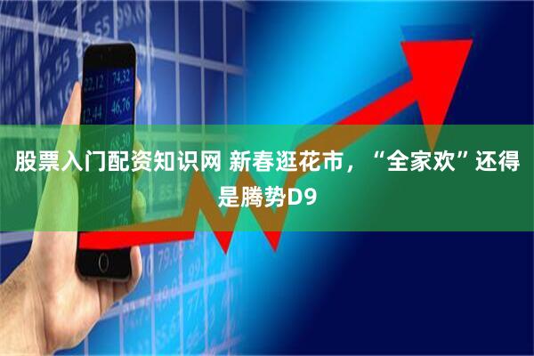股票入门配资知识网 新春逛花市，“全家欢”还得是腾势D9