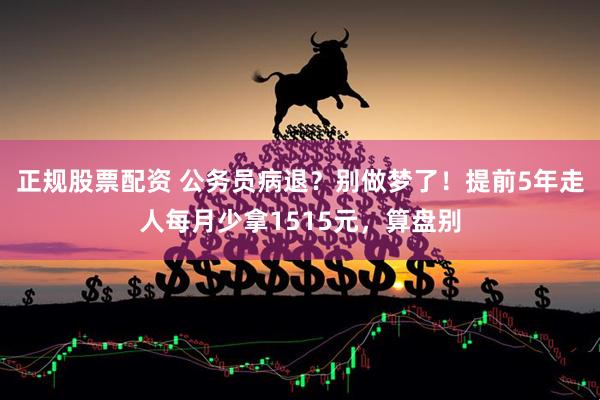 正规股票配资 公务员病退？别做梦了！提前5年走人每月少拿1515元，算盘别