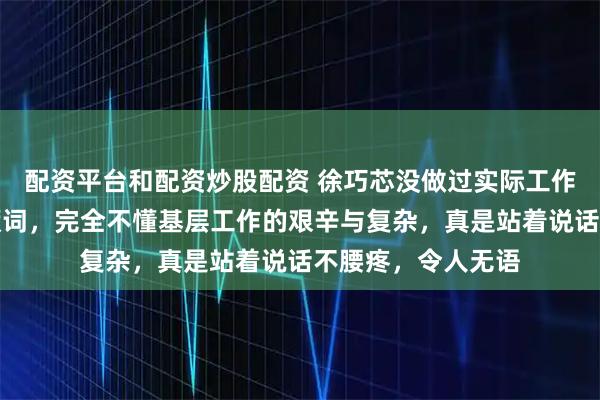 配资平台和配资炒股配资 徐巧芯没做过实际工作，却在那儿大放厥词，完全不懂基层工作的艰辛与复杂，真是站着说话不腰疼，令人无语