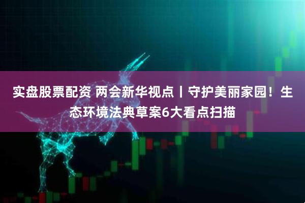 实盘股票配资 两会新华视点丨守护美丽家园！生态环境法典草案6大看点扫描