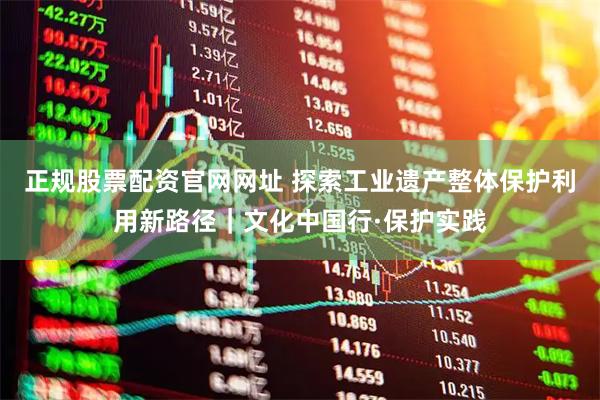 正规股票配资官网网址 探索工业遗产整体保护利用新路径｜文化中国行·保护实践