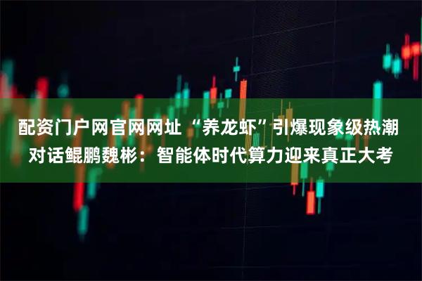 配资门户网官网网址 “养龙虾”引爆现象级热潮 对话鲲鹏魏彬：智能体时代算力迎来真正大考