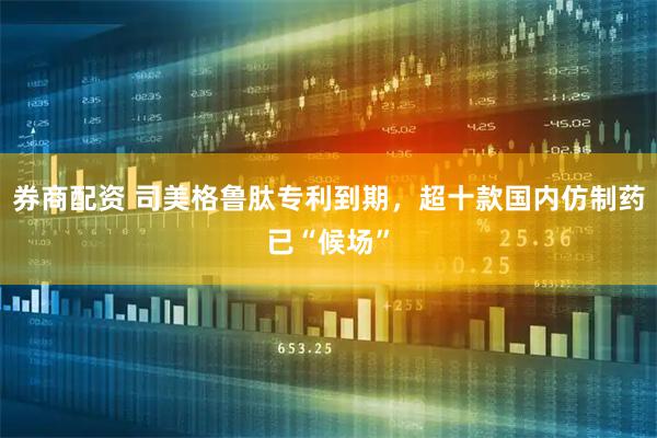 券商配资 司美格鲁肽专利到期，超十款国内仿制药已“候场”