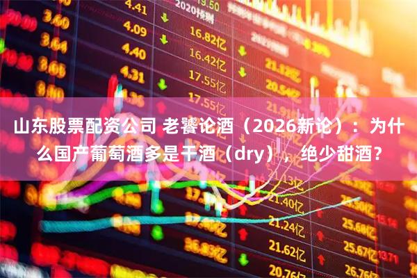 山东股票配资公司 老饕论酒（2026新论）：为什么国产葡萄酒多是干酒（dry），绝少甜酒？
