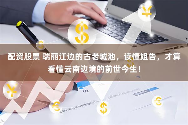 配资股票 瑞丽江边的古老城池，读懂姐告，才算看懂云南边境的前世今生！
