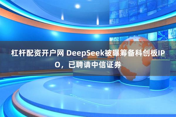 杠杆配资开户网 DeepSeek被曝筹备科创板IPO，已聘请中信证券